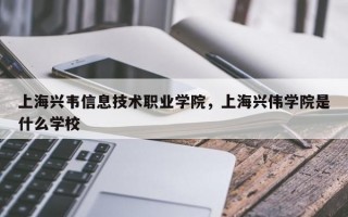 上海兴韦信息技术职业学院，上海兴伟学院是什么学校