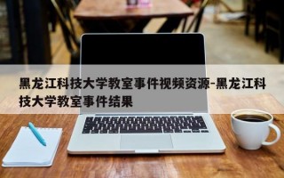 黑龙江科技大学教室事件视频资源-黑龙江科技大学教室事件结果