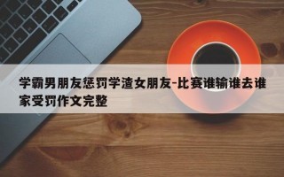 学霸男朋友惩罚学渣女朋友-比赛谁输谁去谁家受罚作文完整