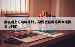 蛋糕网上订购哪家好，学做蛋糕要培训大概要多少钱呢