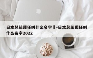 日本总统现任叫什么名字	-日本总统现任叫什么名字2022