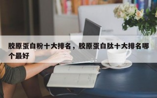 胶原蛋白粉十大排名，胶原蛋白肽十大排名哪个最好