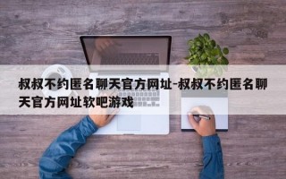 叔叔不约匿名聊天官方网址-叔叔不约匿名聊天官方网址软吧游戏