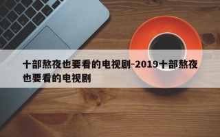 十部熬夜也要看的电视剧-2019十部熬夜也要看的电视剧