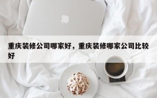 重庆装修公司哪家好，重庆装修哪家公司比较好