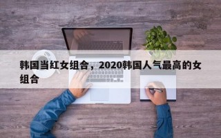 韩国当红女组合，2020韩国人气最高的女组合