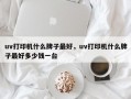 uv打印机什么牌子最好，uv打印机什么牌子最好多少钱一台