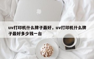 uv打印机什么牌子最好，uv打印机什么牌子最好多少钱一台