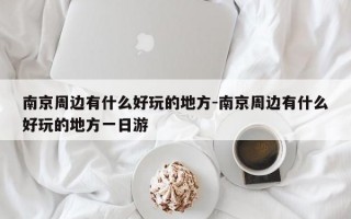 南京周边有什么好玩的地方-南京周边有什么好玩的地方一日游