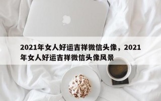 2021年女人好运吉祥微信头像，2021年女人好运吉祥微信头像风景