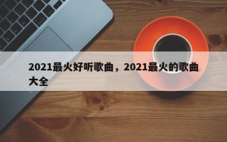 2021最火好听歌曲，2021最火的歌曲大全