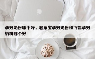 孕妇奶粉哪个好，君乐宝孕妇奶粉和飞鹤孕妇奶粉哪个好