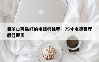 目前口碑最好的电视机推荐，75寸电视客厅最佳距离