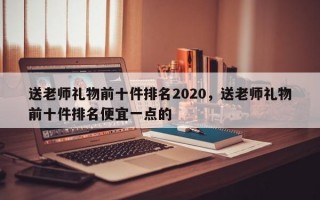 送老师礼物前十件排名2020，送老师礼物前十件排名便宜一点的