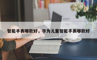 智能手表哪款好，华为儿童智能手表哪款好