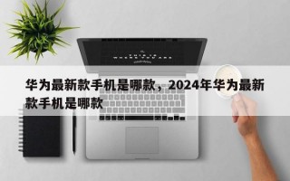 华为最新款手机是哪款，2024年华为最新款手机是哪款