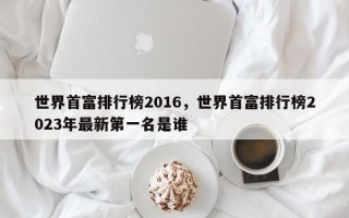 世界首富排行榜2016，世界首富排行榜2023年最新第一名是谁