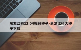 黑龙江科12:04视频种子-黑龙江科大种子下载