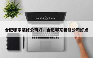 合肥哪家装修公司好，合肥哪家装修公司好点