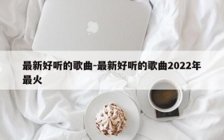 最新好听的歌曲-最新好听的歌曲2022年最火