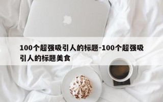 100个超强吸引人的标题-100个超强吸引人的标题美食