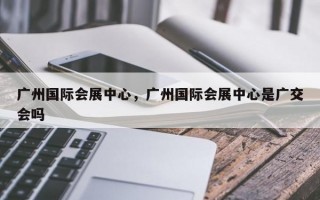 广州国际会展中心，广州国际会展中心是广交会吗