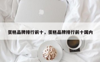 蛋糕品牌排行前十，蛋糕品牌排行前十国内