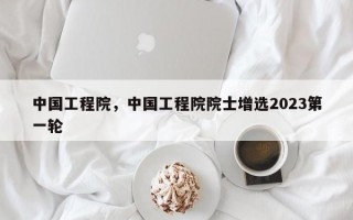 中国工程院，中国工程院院士增选2023第一轮