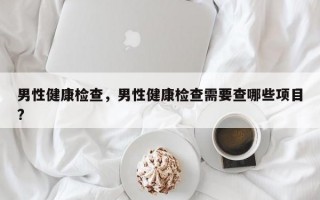 男性健康检查，男性健康检查需要查哪些项目?