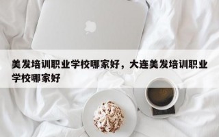 美发培训职业学校哪家好，大连美发培训职业学校哪家好