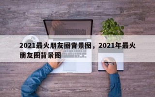 2021最火朋友圈背景图，2021年最火朋友圈背景图