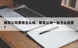 搬家公司费用怎么收，搬家公司一般怎么收费?