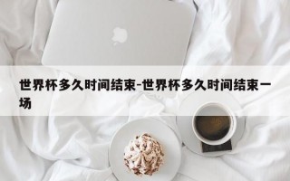 世界杯多久时间结束-世界杯多久时间结束一场