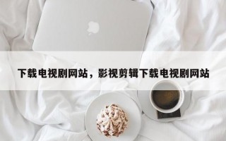 下载电视剧网站，影视剪辑下载电视剧网站