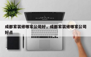 成都家装修哪家公司好，成都家装修哪家公司好点