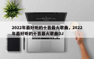 2022年最好听的十首最火歌曲，2022年最好听的十首最火歌曲DJ