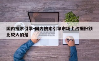 国内搜索引擎-国内搜索引擎市场上占据份额比较大的是