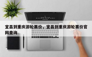 宜昌到重庆游轮票价，宜昌到重庆游轮票价官网查询