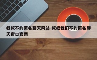 叔叔不约匿名聊天网站-叔叔我们不约匿名聊天窗口官网