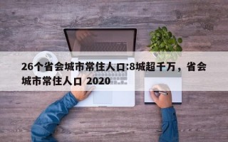 26个省会城市常住人口:8城超千万，省会城市常住人口 2020