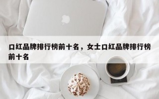 口红品牌排行榜前十名，女士口红品牌排行榜前十名