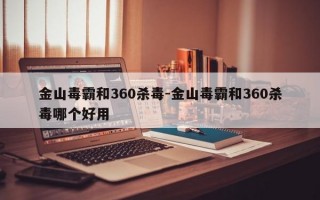 金山毒霸和360杀毒-金山毒霸和360杀毒哪个好用