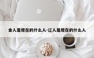 金人是现在的什么人-辽人是现在的什么人