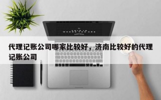 代理记账公司哪家比较好，济南比较好的代理记账公司