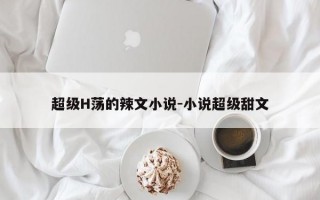 超级H荡的辣文小说-小说超级甜文