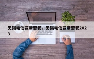 无锡电信宽带套餐，无锡电信宽带套餐2023