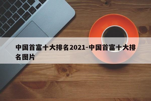 中国首富十大排名2021-中国首富十大排名图片-第1张图片