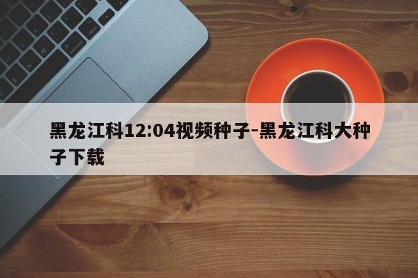 黑龙江科12:04视频种子-黑龙江科大种子下载-第1张图片