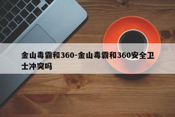 金山毒霸和360-金山毒霸和360安全卫士冲突吗-第1张图片