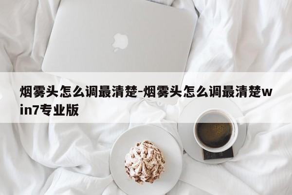 烟雾头怎么调最清楚-烟雾头怎么调最清楚win7专业版-第1张图片